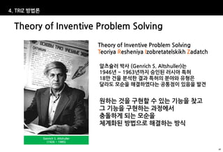 4. TRIZ 방법론


  Theory of Inventive Problem Solving
                                      Theory of Inventive Problem Solving
                                      Teoriya Resheniya Izobretatelskikh Zadatch

                                      알츠슐러 박사 (Genrich S. Altshuller)는
                                      1946년 ~ 1963년까지 승인된 러시아 특허
                                      18만 건을 분석한 결과 특허의 분야와 유형은
                                      달라도 모순을 해결하였다는 공통점이 있음을 발견


                                      원하는 것을 구현할 수 있는 기능을 찾고
                                      그 기능을 구현하는 과정에서
                                      충돌하게 되는 모순을
                                      체계화된 방법으로 해결하는 방식

              Genrich S. Altshuller
                (1926 ~ 1985)

                                                                                   47
 