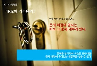 4. TRIZ 방법론


 TRIZ의 기본원리!
                 만일 어떤 문제가 있다면 ..

                 문제 해결의 열쇠는
                 바로 그 문제 내부에 있다.




                     문제를 분석하여 모순을 찾아내면
               문제 내부에 숨어있는 해결책을 찾을 수 있다
 