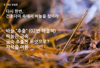 4. TRIZ 방법론


 다시 한번,
 건초더미 속에서 바늘을 찾아라


 바늘 “추출” (02번 해결책)
 바늘은 금속,
 금속 추출은 무엇으로?
 자석을 이용



                     55
 
