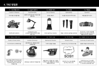 4. TRIZ 방법론

    11. 사전 예방 조치                 12. 눈높이 맞추기             13. 반대로 하기                14. 곡선화                  15. 역동성
    Cushion in Advance            Equipotentiality       Do it in Reverse          Spheroidicity             Dynamics

                              물체의 상하조절 없이 작업조건을
    미리 예방 조치를 취함                                          반대로 해보기              직선을 곡선으로 바꾸어 본다           역동성을 증가시킨다
                                    변화시킴




                                 Anglepoise Lamp                                                     버스와 버스 사이의 이음새를
    에어백 장착 오토바이               스프링에 저장된 중력에너지를          바닥이 움직이는 러닝머신          못을 나사못으로 굴곡을 갖도록 함    유연하게 하여 좁은 공간에서도
                                    변화 시킴                                                             원활히 움직이는 굴절버스

   16. 초과나 부족 조치                   17. 다른 차원             18. 기계적 진동               19. 주기적 작용        20. 유용한 조치의 지속 유지

   Partial or Excess Action      Another Dimension     Mechanical Vibration       Periodic Action    Continuity of Useful Action

                              선을 평면으로, 평면을 입체로
  지나치게 하거나 부족하게 함                                       기계적 진동을 이용함           연속적이 아닌 주기적으로 작용       유용한 작용은 연속적으로 함
                                   차원을 바꿈




 하트도형을 정확하게 페인팅 할 수
                                                     벽을 갈아서 구멍을 내는 드릴에                                카약은 Recovery Stroke를
  없을 경우에는 과하게 주변까지                                                             연속적이 아닌 점과 줄표를
                              전화선을 나선형으로 차원을 바꿈      기계적인 진동 역할을 하는 해머를                             활용하기 위하여 양쪽에 날이 있는
   스프레이로 뿌린 후 하트도형                                                              표시하는 모르스코드
                                                         복합한 해머드릴                                    노 (double paddle)을 사용
       주변을 지움
 