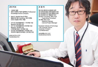 (주) PCN                            조원석
• 1999년 설립                         현) PCN 에이전시사업담당 상무
• 현재 100명의 직원이 함께하는 Professional   전) 인피언컨설팅 전략사업본부 전무
  Knowledge Service Company        전) 아이파트너즈 전략기획본부 상무
                                   전) 아이파트너즈 개발담당 이사
• Web SI, Mobile App & Web,        전) BSG Consulting, New York
  웹접근성 개선, Branding, SNS 마케팅           - Supervising Consultant
  UI/UX 컨설팅 서비스 제공                 전) IBM, New York
                                       - Network Engineer
• 2012년 코리아웹어워드 11개 부문 수상              - Internet Project Manager
  &award 5개 부문 수상
• 2011년 코리아웹어어드 6개 부문 수상           Rochester Institute of Technology
  &award 1개 부문 수상                  - MS Computer Science
  스마트앱 어워드 1개 부문 수상                University of Oregon
• 2010년 코리아웹어워드 5개 부문 수상           - BS Mathematics
  코리아디지털미디아어워드 3개 부문 수상
                                   wesley@pcninc.co.kr
www.pcninc.co.kr                   Facebook/wonniecho
Facebook/pcninc
 