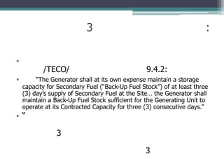 3                                           :

•
           /TECO/                                9.4.2:
•        “The Generator shall at its own expense maintain a storage
    capacity for Secondary Fuel (“Back-Up Fuel Stock”) of at least three
    (3) day’s supply of Secondary Fuel at the Site… the Generator shall
    maintain a Back-Up Fuel Stock sufficient for the Generating Unit to
    operate at its Contracted Capacity for three (3) consecutive days.”
•“

                3

                                                 3
 