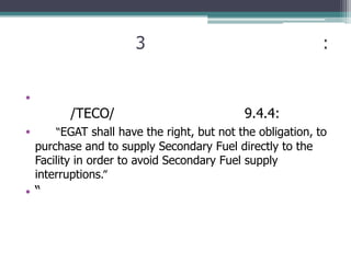 3                                     :


•
          /TECO/                             9.4.4:
•       “EGAT shall have the right, but not the obligation, to
    purchase and to supply Secondary Fuel directly to the
    Facility in order to avoid Secondary Fuel supply
    interruptions.”
•“
 