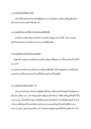12. การทุจริ ตในบริ ษทเรนไชส์
                     ั

      เจ้าหน้าที่คอมพิวเตอร์ ของบริ ษทผูผลิตอาหารรายใหญ่ ทาการทุจริ ต ลบข้อมูลสิ นค้าคง
                                     ั ้
คลัง และค่าแรงของแฟรนไชส์ 400 แห่ง


13. การทุจริ ตในกรมสวัสดิการสังคมของแคลิฟอร์ เนีย

     หัวหน้าและเสมียน ยักยอกเงินไปกว่า 300,000 เหรี ยญ ภายในหนึ่งปี โดยการร่ วมกัน
                       ่
จัดทาใบเบิกปลอม และไม่ผานกระบวนการอนุมติที่ถกต้อง
                                      ั ุ



14. การทุจริ ตสนามม้าแข่งในออสเตรเลีย

   เสมียนที่ควบคุมในระบบม้าแข่งแห่งหนึ่งของรัฐบาลได้ทุจริ ต การแก้ไขเวลาในเครื่ องให้ชา
                                                                                      ้
ลง 3 นาที

ทราบผลการแข่งขันจะโทรแจ้งแฟน ความเสี ยหายที่เกิดขึ้น ไม่มีใครพิสูจน์ทราบ ไม่รู้ว่าทามา
นานเท่าใด จับได้เพราะแฟนสาวโกรธที่ได้เงินมาแล้วแบ่งให้หญิงอื่น



15. การทุจริ ตโกงเงินในบริ ษท เช่น
                            ั

     โปรแกรมเมอร์ นาเอาโปรแกรมบัญชีฝากเผื่อเรี ยก มายักยอกเบิกเกินบัญชี ในบัญชีตนเอง
เป็ นเวลา 6 เดือน รวม 1,357 เหรี ยญ พนักงานที่ถูกนายจ้างไล่ออก ได้ทาลายข้อมูลที่จดเก็บไว้ใน
                                                                                 ั
                                                                    ่
ระบบ on-line เจ้าหน้าที่ควบคุมการปฏิบติงานแผนกคอมพิวเตอร์ ขโมยที่อยูของลูกค้า จานวน
                                     ั
3 ล้านราย เพื่อเรี ยกค่าไถ่จากบริ ษท รองประธานระบบคอมพิวเตอร์ หวหน้าปฏิบติการของ
                                   ั                           ั        ั
ธนาคารร่ วมกับ บุคคลภายนอกอีก 3 คน โอนเงินจากบัญชีของลูกค้าที่ไม่ค่อยเคลื่อนไหว ไป
 