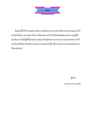คำนำ




    ปัจจุบนนี้ถือได้ว่าคอมพิวเตอร์ มีความจาเป็ นสาหรับการดาเนินชีวิต แต่ส่วนใหญ่คนทัวไป
          ั                                                                         ่
จะไม่คานึงถึงความระมัดระวังในการใช้คอมพิวเตอร์ จึงทาให้เกิดผลเสี ยและอันตรายแก่ผใช้
                                                                                ู้
คอมพิวเตอร์ ดังนั้นผูที่ใช้คอมพิวเตอร์ทุกคนต้องรู้จกกับระบบรักษาความปลอดภัยของการใช้
                     ้                             ั
คอมพิวเตอร์ จึงมีการคิดค้นระบบรักษาความปลอดภัยขึ้น เพื่อความสะดวกและปลอดภัยในการ
ใช้คอมพิวเตอร์




                                                                          ผูจดทา
                                                                            ้ั

                                                                  น.ส.กนกวรรณ ชูแก้ว
 