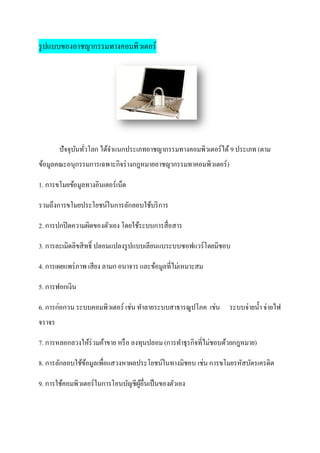 รู ปแบบของอาชญากรรมทางคอมพิวเตอร์




        ปัจจุบนทัวโลก ได้จาแนกประเภทอาชญากรรมทางคอมพิวเตอร์ได้ 9 ประเภท (ตาม
              ั ่
ข้อมูลคณะอนุกรรมการเฉพาะกิจร่ างกฎหมายอาชญากรรมทาคอมพิวเตอร์ )

1. การขโมยข้อมูลทางอินเตอร์ เน็ต

รวมถึงการขโมยประโยชน์ในการลักลอบใช้บริ การ

2. การปกปิ ดความผิดของตัวเอง โดยใช้ระบบการสื่อสาร

3. การละเมิดลิขสิ ทธิ์ ปลอมแปลงรู ปแบบเลียนแบระบบซอฟแวร์ โดยมิชอบ

4. การเผยแพร่ ภาพ เสียง ลามก อนาจาร และข้อมูลที่ไม่เหมาะสม

5. การฟอกเงิน

6. การก่อกวน ระบบคอมพิวเตอร์ เช่น ทาลายระบบสาธารณูปโภค เช่น ระบบจ่ายน้ า จ่ายไฟ
จราจร

7. การหลอกลวงให้ร่วมค้าขาย หรื อ ลงทุนปลอม (การทาธุรกิจที่ไม่ชอบด้วยกฎหมาย)

8. การลักลอบใช้ขอมูลเพื่อแสวงหาผลประโยชน์ในทางมิชอบ เช่น การขโมยรหัสบัตรเครดิต
                ้

9. การใช้คอมพิวเตอร์ ในการโอนบัญชีผอื่นเป็ นของตัวเอง
                                   ู้
 