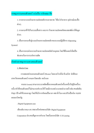 อาชญากรรมคอมพิวเตอร์ แบ่งเป็ น 4 ลักษณะ คือ
       1. การเจาะระบบรักษาความปลอดภัย ทางกายภาพ ได้แก่ ตัวอาคาร อุปกรณ์และสื่ อ
       ต่างๆ

       2. การเจาะเข้าไปในระบบสื่ อสาร และการ รักษาความปลอดภัยของซอฟต์แวร์ ขอมูล
                                                                           ้
       ต่างๆ

       3. เป็ นการเจาะเข้าสู่ระบบรักษาความปลอดภัย ของระบบปฏิบติการ (Operating
                                                             ั
System)

       4. เป็ นการเจาะผ่านระบบรักษาความปลอดภัยส่วนบุคคล โดยใช้อินเตอร์ เน็ตเป็ น
       ช่องทางในการกระทาความผิด

ตัวอย่างอาชญากรรมทางคอมพิวเตอร์
       1. Morris Case

           การเผยแพร่ หนอนคอมพิวเตอร์ (Worm) โดยนายโรเบิร์ต ที มอริ ส นักศึกษา
สาขาวิชาคอมพิวเตอร์ จากมหาวิทยาลัย คอร์ แนล

               หนอน (worm) สามารถระบาดติดเชื้อจากคอมพิวเตอร์ เครื่ องหนึ่งไปสู่อกเครื่ อง
                                                                                ี
หนึ่ง ทาให้คอมพิวเตอร์ไม่สามารถทางานได้ โดยมีการแพร่ ระบาดอย่างรวดเร็วเช่น ศาลตัดสิ น
จาคุก 3ปี แต่ให้รอลงอาญา โดยให้บริ การสังคมเป็ นเวลา 400 ชัวโมง และปรับเป็ นเงิน 10,050
                                                           ่
ดอลลาร์ สหรัฐ

       . Digital Equipment case

       เดือนธันวาคม ค.ศ.1980 เครื อข่ายของบริ ษท Digital Equipment
                                               ั

       Corporation ประสบปัญหาการทางาน โดยเริ่ มจากบริ ษท U.S Leasing
                                                       ั
 
