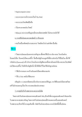 • Supercomputer center

        • เจาะระบบการบริ การออนไลน์ The Well

        • เจาะระบบโทรศัพท์มือถือ

        • ไม่แสวงหาผลประโยชน์

        • Mitnick เจาะระบบข้อมูลเหมือนคนติดยาเสพติด ไม่สามารถเลิกได้

        6. การปล้นเงินธนาคารพาณิ ชย์ 5.5 ล้านบาท

        • คนร้ายเป็ นอดีตพนักงานธนาคาร โดยมีคนในร่ วมทาผิด เป็ นทีม

 วิธีการ
        * โดยการปลอมแปลงเอกสารหลักฐาน เพื่อขอใช้บริ การ ฝาก-ถอน โอนเงินผ่าน
อินเตอร์เน็ต “อินเตอร์ เน็ตแบงค์กิ้ง” ซึ่ งเป็ นบัญชี ของลูกค้าที่มีการฝากเงินไว้เป็ นล้าน เมื่อได้
รหัสผ่าน (Password) แล้ว ทาการโอนเงินจากบัญชีของเหยื่อทางอินเตอร์เน็ต และทางโทรศัพท์
(เทโฟนแบงค์กิ้ง) ไปเข้าอีกบัญชีหนึ่ง ซึ่ งได้เปิ ดไว้โดยใช้หลักฐานปลอม

        * ใช้บริ การคอมฯ จากร้านอินเตอร์เน็ตคาเฟ่ หลายแห่ง

        * ใช้ A.T.M. กดเงินได้สะดวก

        (ปัจจุบน ร.ร.คอมฯเปิ ดสอนเกี่ยวกับการแฮคเกอร์ ขอมูล, การใช้อินเตอร์เน็ตคาเฟโดย
               ั                                       ้
เสรี ไม่กาหนดอายุ เงื่อนไข การแสดงบัตรประชาชน)

        7. การทุจริ ตในโรงพยาบาล และบางบริ ษท
                                            ั

    โดยการทาใบส่งของปลอมจากคอมพิวเตอร์ เช่น เจ้าหน้าที่ควบคุมคอมพิวเตอร์ ยักยอกเงิน
โรงพยาบาล 40,000 เหรี ยญ โดยการทาใบส่งของปลอมที่กาหนดจากเครื่ องคอมพิวเตอร์
โรงพยาบาล เจ้าหน้าที่ ควบคุมสิ นเชื่อ จัดทาใบส่งของปลอม จากบริ ษทที่ต้งขึ้นปลอม
                                                                ั ั
 