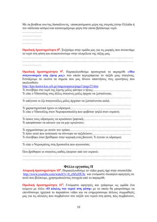 Με τη βοήθεια του/της δασκάλου/ας επισκεπτόμαστε μέρη της στεριάς (στην Ελλάδα ή
τον υπόλοιπο κόσμο) και κατανομάζουμε μέρη στα οποία βρίσκουμε νερό.
……………….
………………
……………….
………………

Ομαδική δραστηριότητα 8η. Συζητάμε στην ομάδα μας για τις μορφές που συναντάμε
το νερό στη φύση και ανακοινώνουμε στην ολομέλεια της τάξης μας.
……………………………………………………………………………………………
……………………………………………………………………………………………
………………

Ομαδική δραστηριότητα 9η. Παρακολουθούμε προσεχτικά το παραμύθι «Μια
σταγονοπαρέα στη λίμνη μας» στο οποίο περιγράφεται το ταξίδι μιας σταγόνας.
Εστιάζουμε σε εκείνα τα σημεία που μας δίνουν απαντήσεις στις ερωτήσεις που
ακολουθούν.
http://kpe-kastor.kas.sch.gr/stagonoparea/page1/page23.htm
Τι συνέβηκε στο νερό της λίμνης μόλις φάνηκε ο ήλιος;………………………………
Τι είπε ο Υδατούλης στις άλλες σταγόνες μόλις άρχισε να ζεσταίνεται;
………………………………………………………………………………………….
Τι απέγιναν οι έξι σταγονούλες μόλις άρχισαν να ζεσταίνονται καλά;
………………………………………………………………………………………….
Τι χαρακτηριστικά έχουν οι υδρατμοί;…………………………………………………
Τι είπε ο Υδατούλης στον Νεροφουσκούλη που φοβόταν ψηλά στον ουρανό;
………………………………………………………………………………………….
Τι έκανε τους υδρατμούς να κρυώσουν ξαφνικά;………………………………………
Τι αποφάσισαν να κάνουν για να μην κρυώνουν;
………………………………………………………………………………………….
Τι σχηματίστηκε με αυτόν τον τρόπο;………………………………………………….
Τι ήταν αυτό που ανάγκασε τα σύννεφα να ταξιδεύουν;………………………………
Τι συνέβηκε όταν βρέθηκαν στην κορυφή ενός βουνού; Τι έγιναν οι υδρατμοί;
………………………………………………………………………………………….
Τι είπε ο Νεροκράτης στη Δροσούλα που αγωνιούσε;
………………………………………………………………………………………….
Που βρέθηκαν οι σταγόνες καθώς έπεφταν από τον ουρανό;
………………………………………………………………………………………….
………………………………………………………………………………………….

                             Φύλλο εργασίας ΙΙ
Ατομική δραστηριότητα 10η. Παρακολουθούμε το video χωρίς ήχο στην ιστοσελίδα
http://www.youtube.com/watch?v=0_c0ZzZfC8c και γινόμαστε σιωπηλοί αφηγητές σε
αυτό που βλέπουμε, χρησιμοποιώντας στοιχεία από το παραμύθι.

Ομαδική δραστηριότητα 11η. Γινόμαστε αφηγητές και γράφουμε ως ομάδα ένα
κείμενο με τίτλο «Ο κύκλος του νερού στη φύση» με το οποίο θα μπορούσαμε να
επενδύσουμε ηχητικά το παραπάνω video και να ενημερώσουμε άλλους συμμαθητές
μας για τις αλλαγές που συμβαίνουν στο ταξίδι του νερού στη φύση, πώς συμβαίνουν,


                                       10
 