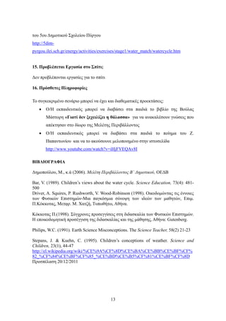 του 5ου Δημοτικού Σχολείου Πύργου
http://5dim-
pyrgou.ilei.sch.gr/energy/activities/exercises/stage1/water_match/watercycle.htm


15. Προβλέπεται Εργασία στο Σπίτι;

Δεν προβλέπονται εργασίες για το σπίτι

16. Πρόσθετες Πληροφορίες

Το συγκεκριμένο σενάριο μπορεί να έχει και διαθεματικές προεκτάσεις:
      O/Η εκπαιδευτικός μπορεί να διαβάσει στα παιδιά το βιβλίο της Βούλας
       Μάστορη «Γιατί δεν ξεχειλίζει η θάλασσα» για να ανακαλέσουν γνώσεις που
       απέκτησαν στο δίωρο της Μελέτης Περιβάλλοντος
      O/Η εκπαιδευτικός μπορεί να διαβάσει στα παιδιά το ποίημα του Ζ.
       Παπαντωνίου και να το ακούσουνε μελοποιημένο στην ιστοσελίδα
       http://www.youtube.com/watch?v=iHjFVEQAv8I

ΒΙΒΛΙΟΓΡΑΦΙΑ

Δημοπούλου, Μ., κ.ά (2006). Μελέτη Περιβάλλοντος Β΄ Δημοτικού, ΟΕΔΒ

Bar, V. (1989). Children’s views about the water cycle. Science Education, 73(4): 481-
500
Driver, A. Squires, P. Rushworth, V. Wood-Robinson (1998). Οικοδομώντας τις έννοιες
των Φυσικών Επιστημών-Μια παγκόσμια σύνοψη των ιδεών των μαθητών, Επιμ.
Π.Κόκκοτας, Μετφρ. Μ. Χατζή, Τυπωθήτω, Αθήνα.

Κόκκοτας Π.(1998). Σύγχρονες προσεγγίσεις στη διδασκαλία των Φυσικών Επιστημών.
Η εποικοδομητική προσέγγιση της διδασκαλίας και της μάθησης, Αθήνα: Gutenberg.

Philips, W.C. (1991). Earth Science Misconceptions. The Science Teacher, 58(2) 21-23

Stepans, J. & Kuehn, C. (1995). Children’s conceptions of weather. Science and
Children, 23(1), 44-47
http://el.wikipedia.org/wiki/%CE%9A%CF%8D%CE%BA%CE%BB%CE%BF%CF%
82_%CF%84%CE%BF%CF%85_%CE%BD%CE%B5%CF%81%CE%BF%CF%8D
Προσπέλαση 20/12/2011




                                          13
 