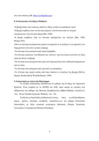 είτε είναι υπόγειες (Βλ. http://el.wikipedia.org ).

8. Εναλλακτικές Αντιλήψεις Μαθητών

-Η βροχή πέφτει όταν κάποιος, πιθανόν ο Θεός, ανοίξει τα αποθέματα νερού.
-Η βροχή συμβαίνει όταν τα σύννεφα τρέμουν/ κουνιούνται (από τον άνεμο)/
συγκρούονται/ γίνονται πολύ βαριά (Bar, 1989)
-Η βροχή συμβαίνει όταν τα σύννεφα σπρώχνονται και λιώνουν (Bar, 1989;
Philips,1991)
-Όταν τα σύννεφα συγκρούονται μπορεί να εκραγούν ή να ανοίξουν ή να σχιστούν ή να
διαχωριστούν έτσι ώστε να πέσει η βροχή.
-Τα σύννεφα είναι φτιαγμένα από καπνό ή βαμβάκι
-Τα σύννεφα πηγαίνουν στη θάλασσα και «πίνουν» νερό και έπειτα κινούνται σε άλλα
μέρη και δίνουν τη βροχή.
-Τα σύννεφα είναι φτιαγμένα από ατμό, που δημιουργείται όταν η θάλασσα θερμαίνεται
από τον ήλιο.
-Τα σύννεφα είναι φτιαγμένα από ατμό από τις κατσαρόλες
-Το σύννεφο έχει μικρές τρύπες από όπου πέφτουν οι σταγόνες της βροχής (Driver,
Squires, Rushworth & Wood-Robinson, 1998)

9. Συσχετισμός με Αναλυτικό Πρόγραμμα
       Το σενάριο διδασκαλίας απευθύνεται σε μαθητές της Β΄τάξης του Δημοτικού
Σχολείου. Είναι συμβατό με το ΔΕΠΠΣ και ΑΠΣ, αφού αφορά σε ενότητες που
διδάσκονται στο μάθημα της Μελέτης Περιβάλλοντος (Βιβλίο Μαθητή, ενότητα 9.2,
σελ. 98 και Τετράδιο Εργασιών Μαθητή, σελ. 35).
       Συνδέεται με θεμελιώδεις διαθεματικές έννοιες,   όπως    π.χ αλληλεπίδραση,
χώρος – χρόνος, σύστημα, μεταβολή, ισορροπία κ.λ.π. και υπάρχει δυνατότητα
διασυνδέσεις με άλλα γνωστικά αντικείμενα (Μουσική, Ποίηση, Εικαστικά,
Λογοτεχνία, Γεωγραφία και Φυσικές Επιστήμες)




                                              4
 