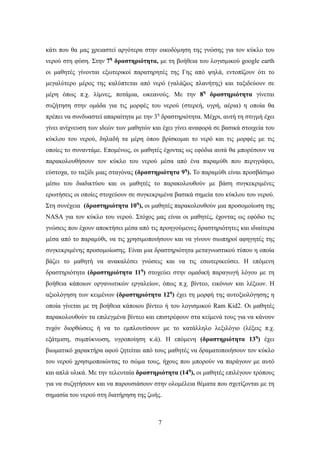 κάτι που θα μας χρειαστεί αργότερα στην οικοδόμηση της γνώσης για τον κύκλο του
νερού στη φύση. Στην 7η δραστηριότητα, με τη βοήθεια του λογισμικού google earth
οι μαθητές γίνονται εξωτερικοί παρατηρητές της Γης από ψηλά, εντοπίζουν ότι το
μεγαλύτερο μέρος της καλύπτεται από νερό (γαλάζιος πλανήτης) και ταξιδεύουν σε
μέρη όπως π.χ. λίμνες, ποτάμια, ωκεανούς. Με την 8η δραστηριότητα γίνεται
συζήτηση στην ομάδα για τις μορφές του νερού (στερεή, υγρή, αέρια) η οποία θα
πρέπει να συνδυαστεί απαραίτητα με την 3η δραστηριότητα. Μέχρι, αυτή τη στιγμή έχει
γίνει ανίχνευση των ιδεών των μαθητών και έχει γίνει αναφορά σε βασικά στοιχεία του
κύκλου του νερού, δηλαδή τα μέρη όπου βρίσκομαι το νερό και τις μορφές με τις
οποίες το συναντάμε. Επομένως, οι μαθητές έχοντας ως εφόδια αυτά θα μπορέσουν να
παρακολουθήσουν τον κύκλο του νερού μέσα από ένα παραμύθι που περιγράφει,
εύστοχα, το ταξίδι μιας σταγόνας (δραστηριότητα 9η). Το παραμύθι είναι προσβάσιμο
μέσω του διαδικτύου και οι μαθητές το παρακολουθούν με βάση συγκεκριμένες
ερωτήσεις οι οποίες στοχεύουν σε συγκεκριμένα βασικά σημεία του κύκλου του νερού.
Στη συνέχεια (δραστηριότητα 10η), οι μαθητές παρακολουθούν μια προσομοίωση της
NASA για τον κύκλο του νερού. Στόχος μας είναι οι μαθητές, έχοντας ως εφόδιο τις
γνώσεις που έχουν αποκτήσει μέσα από τις προηγούμενες δραστηριότητες και ιδιαίτερα
μέσα από το παραμύθι, να τις χρησιμοποιήσουν και να γίνουν σιωπηροί αφηγητές της
συγκεκριμένης προσομοίωσης. Είναι μια δραστηριότητα μεταγνωστικού τύπου η οποία
βάζει το μαθητή να ανακαλέσει γνώσεις και να τις εσωτερικεύσει. Η επόμενη
δραστηριότητα (δραστηριότητα 11η) στοχεύει στην ομαδική παραγωγή λόγου με τη
βοήθεια κάποιων οργανωτικών εργαλείων, όπως π.χ. βίντεο, εικόνων και λέξεων. Η
αξιολόγηση των κειμένων (δραστηριότητα 12η) έχει τη μορφή της αυτοξιολόγησης η
οποία γίνεται με τη βοήθεια κάποιου βίντεο ή του λογισμικού Ram Kid2. Οι μαθητές
παρακολουθούν τα επιλεγμένα βίντεο και επιστρέφουν στα κείμενά τους για να κάνουν
τυχόν διορθώσεις ή να το εμπλουτίσουν με το κατάλληλο λεξιλόγιο (λέξεις π.χ.
εξάτμιση, συμπύκνωση, υγροποίηση κ.ά). Η επόμενη (δραστηριότητα 13η) έχει
βιωματικό χαρακτήρα αφού ζητείται από τους μαθητές να δραματοποιήσουν τον κύκλο
του νερού χρησιμοποιώντας το σώμα τους, ήχους που μπορούν να παράγουν με αυτό
και απλά υλικά. Με την τελευταία δραστηριότητα (14η), οι μαθητές επιλέγουν τρόπους
για να συζητήσουν και να παρουσιάσουν στην ολομέλεια θέματα που σχετίζονται με τη
σημασία του νερού στη διατήρηση της ζωής.



                                        7
 