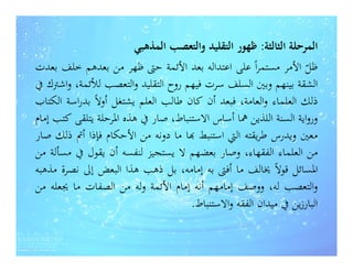 ‫اﻟﻤﺮﺣﻠﺔ اﻟﺜﺎﻟﺜﺔ: ﻇﻬﻮر اﻟﺘﻘﻠﻴﺪ واﻟﺘﻌﺼﺐ اﻟﻤﺬﻫﺒﻲ‬
‫ﻇﻞ اﻷﻣﺮ ﻣﺴﺘﻤﺮاً ﻋﻠﻰ اﻋﺘﺪاﻟﻪ ﺑﻌﺪ اﻷﺋﻤﺔ ﺣﱴ ﻇﻬﺮ ﻣﻦ ﺑﻌﺪﻫﻢ ﺧﻠﻒ ﺑﻌﺪت‬    ‫ّ‬
‫اﻟﺸﻘﺔ ﺑﻴﻨﻬﻢ وﺑﲔ اﻟﺴﻠﻒ ﺳﺮت ﻓﻴﻬﻢ روح اﻟﺘﻘﻠﻴﺪ واﻟﺘﻌﺼﺐ ﻟﻸﺋﻤﺔ، واﺷﱰك ﰲ‬
‫ذﻟﻚ اﻟﻌﻠﻤﺎء واﻟﻌﺎﻣﺔ، ﻓﺒﻌﺪ أن ﻛﺎن ﻃﺎﻟﺐ اﻟﻌﻠﻢ ﻳﺸﺘﻐﻞ أوﻻً ﺑﺪراﺳﺔ اﻟﻜﺘﺎب‬
‫ورواﻳﺔ اﻟﺴﻨﺔ اﻟﻠﺬﻳﻦ ﳘﺎ أﺳﺎس اﻻﺳﺘﻨﺒﺎط، ﺻﺎر ﰲ ﻫﺬﻩ اﳌﺮﺣﻠﺔ ﻳﺘﻠﻘﻰ ﻛﺘﺐ إﻣﺎم‬
‫ﻣﻌﲔ وﻳﺪرس ﻃﺮﻳﻘﺘﻪ اﻟﱵ اﺳﺘﻨﺒﻂ ‪‬ﺎ ﻣﺎ دوﻧﻪ ﻣﻦ اﻷﺣﻜﺎم ﻓﺈذا أﰎ ذﻟﻚ ﺻﺎر‬
‫ﻣﻦ اﻟﻌﻠﻤﺎء اﻟﻔﻘﻬﺎء، وﺻﺎر ﺑﻌﻀﻬﻢ ﻻ ﻳﺴﺘﺠﻴﺰ ﻟﻨﻔﺴﻪ أن ﻳﻘﻮل ﰲ ﻣﺴﺄﻟﺔ ﻣﻦ‬
‫اﳌﺴﺎﺋﻞ ﻗﻮﻻً ﳜﺎﻟﻒ ﻣﺎ أﻓﱴ ﺑﻪ إﻣﺎﻣﻪ، ﺑﻞ ذﻫﺐ ﻫﺬا اﻟﺒﻌﺾ إﱃ ﻧﺼﺮة ﻣﺬﻫﺒﻪ‬
‫واﻟﺘﻌﺼﺐ ﻟﻪ، ووﺻﻒ إﻣﺎﻣﻬﻢ أﻧﻪ إﻣﺎم اﻷﺋﻤﺔ وﻟﻪ ﻣﻦ اﻟﺼﻔﺎت ﻣﺎ ﳚﻌﻠﻪ ﻣﻦ‬
                                     ‫اﻟﺒﺎرزﻳﻦ ﰲ ﻣﻴﺪان اﻟﻔﻘﻪ واﻻﺳﺘﻨﺒﺎط.‬
 