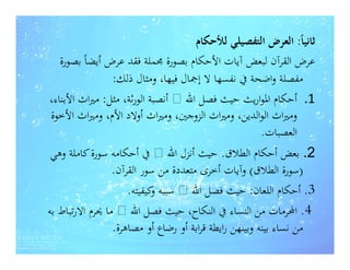‫ﺛﺎﻧﻴﺎً: اﻟﻌﺮض اﻟﺘﻔﺼﻴﻠﻲ ﻟﻸﺣﻜﺎم‬
   ‫ﻋﺮض اﻟﻘﺮآن ﻟﺒﻌﺾ آﻳﺎت اﻷﺣﻜﺎم ﺑﺼﻮرة ﳎﻤﻠﺔ ﻓﻘﺪ ﻋﺮض أﻳﻀﺎً ﺑﺼﻮرة‬
                 ‫ﻣﻔﺼﻠﺔ واﺿﺤﺔ ﰲ ﻧﻔﺴﻬﺎ ﻻ إﲨﺎل ﻓﻴﻬﺎ، وﻣﺜﺎل ذﻟﻚ:‬
‫1. أﺣﻜﺎم اﳌﻮارﻳﺚ ﺣﻴﺚ ﻓﺼﻞ اﷲ ‪ ‬أﻧﺼﺒﺔ اﻟﻮرﺛﺔ، ﻣﺜﻞ: ﻣﲑاث اﻷﺑﻨﺎء،‬
 ‫وﻣﲑاث اﻟﻮاﻟﺪﻳﻦ، وﻣﲑاث اﻟﺰوﺟﲔ، وﻣﲑاث أوﻻد اﻷم، وﻣﲑاث اﻷﺧﻮة‬
                                                        ‫اﻟﻌﺼﺒﺎت.‬
                                                        ‫اﻟﻌﺼﺒﺎت.‬
 ‫2. ﺑﻌﺾ أﺣﻜﺎم اﻟﻄﻼق. ﺣﻴﺚ أﻧﺰل اﷲ ‪ ‬ﰲ أﺣﻜﺎﻣﻪ ﺳﻮرة ﻛﺎﻣﻠﺔ وﻫﻲ‬
                 ‫)ﺳﻮرة اﻟﻄﻼق( وآﻳﺎت أﺧﺮى ﻣﺘﻌﺪدة ﻣﻦ ﺳﻮر اﻟﻘﺮآن.‬
                     ‫3. أﺣﻜﺎم اﻟﻠﻌﺎن: ﺣﻴﺚ ﻓﺼﻞ اﷲ ‪ ‬ﺳﺒﺒﻪ ﻛﻴﻔﻴﺘﻪ.‬
                           ‫و‬
‫4. اﶈﺮﻣﺎت ﻣﻦ اﻟﻨﺴﺎء ﰲ اﻟﻨﻜﺎح، ﺣﻴﺚ ﻓﺼﻞ اﷲ ‪ ‬ﻣﺎ ﳛﺮم اﻻرﺗﺒﺎط ﺑﻪ‬
                 ‫ﻣﻦ ﻧﺴﺎء ﺑﻴﻨﻪ وﺑﻴﻨﻬﻦ راﻳﻄﺔ ﻗﺮاﺑﺔ أو رﺿﺎع أو ﻣﺼﺎﻫﺮة.‬
 
