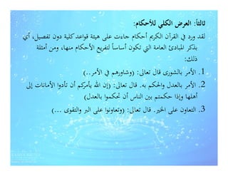 ‫ﺛﺎﻟﺜﺎً: اﻟﻌﺮض اﻟﻜﻠﻲ ﻟﻸﺣﻜﺎم:‬
‫ﻟﻘﺪ ورد ﰲ اﻟﻘﺮآن اﻟﻜﺮﱘ أﺣﻜﺎم ﺟﺎءت ﻋﻠﻰ ﻫﻴﺌﺔ ﻗﻮاﻋﺪ ﻛﻠﻴﺔ دون ﺗﻔﺼﻴﻞ، أي‬
    ‫ﺑﺬﻛﺮ اﳌﺒﺎدئ اﻟﻌﺎﻣﺔ اﻟﱵ ﺗﻜﻮن أﺳﺎﺳﺎً ﻟﺘﻔﺮﻳﻊ اﻷﺣﻜﺎم ﻣﻨﻬﺎ، وﻣﻦ أﻣﺜﻠﺔ‬
                                                               ‫ذﻟﻚ:‬
                        ‫1. اﻷﻣﺮ ﺑﺎﻟﺸﻮرى ﻗﺎل ﺗﻌﺎﱃ: )وﺷﺎورﻫﻢ ﰲ اﻷﻣﺮ..(‬
 ‫2. اﻷﻣﺮ ﺑﺎﻟﻌﺪل واﳊﻜﻢ ﺑﻪ. ﻗﺎل ﺗﻌﺎﱃ: )إن اﷲ ﻛﻢ أن ﺗﺄدوا اﻷﻣﺎﻧﺎت إﱃ‬
                       ‫ﻳﺄﻣﺮ‬
                        ‫أﻫﻠﻬﺎ وإذا ﺣﻜﻤﺘﻢ ﺑﲔ اﻟﻨﺎس أن ﲢﻜﻤﻮا ﺑﺎﻟﻌﺪل(‬
           ‫3. اﻟﺘﻌﺎون ﻋﻠﻰ اﳋﲑ. ﻗﺎل ﺗﻌﺎﱃ: )وﺗﻌﺎوﻧﻮا ﻋﻠﻰ اﻟﱪ واﻟﺘﻘﻮى ...(‬
 