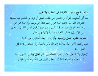 ‫ﺳﺎﺑﻌﺎً: ﺗﻨﻮع أﺳﻠﻮب اﻟﻘﺮآن ﻓﻲ اﻟﻄﻠﺐ واﻟﺘﺨﻴﻴﺮ:‬
‫ﻟﻘﺪ أﺗﻰ أﺳﻠﻮب اﻟﻘﺮآن ﰲ اﻟﺘﻌﺒﲑ ﻋﻦ ﻃﻠﺐ اﻟﻔﻌﻞ أو ﻛﻪ أو اﻟﺘﺨﻴﲑ ﻓﻴﻪ ﺑﻄﺮﻳﻘﺔ‬
                         ‫ﺗﺮ‬
    ‫ﻣﺘﺘﻨﻮﻋﺔ، ﻓﻠﻢ ﻳﻌﱪ داﺋﻤﺎ ﻋﻤﺎ ﻫﻮ واﺟﺐ ﲟﺎدة اﻟﻮﺟﻮب، وﻻ ﻋﻤﺎ ﻫﻮ ﳏﺮم‬
 ‫ﲟﺎدة اﳊﺮﻣﺔ، ﺑﻞ ﺟﺎء ﺑﻌﺪة أﺳﺎﻟﻴﺐ وﺗﻌﺒﲑات، ﻟﻴﻜﻮن أدﻋﻰ ﻟﻠﻘﺒﻮل، وأﺑﻌﺚ‬
                       ‫ﻋﻠﻰ اﻻﻣﺘﺜﺎل، وﺗﺮﻏﻴﺒﺎً ﻟﻠﻌﺒﺎد، وﺗﻘﺮﻳﺒﺎً ﻷﻓﻬﺎﻣﻬﻢ. ﻣﺜﺎل:‬
            ‫أﺳﻠﻮب ﻃﻠﺐ اﻟﻔﻌﻞ وإﻳﺠﺎﺑﻪ. وأﺗﻰ ذﻟﻚ ﺑﻌﺪة أﺳﺎﻟﻴﺐ ﻣﻦ أﳘﻬﺎ:‬
       ‫ﺻﺮﻳﺢ ﻟﻔﻆ اﻷﻣﺮ. ﻗﺎل ﺗﻌﺎﱃ: )إن اﷲ ﻳﺄﻣﺮ ﺑﺎﻟﻌﺪل واﻹﺣﺴﺎن وإﻳﺘﺎئ ذي‬
                                                                    ‫اﻟﻘﺮﰉ...(‬
      ‫اﻹﺧﺒﺎر ﺑﺄن اﻟﻔﻌﻞ ﻣﻜﺘﻮب ﻋﻠﻰ اﳌﺨﺎﻃﺒﲔ. ﻗﺎل ﺗﻌﺎﱃ:)ﻳﺎ أﻳﻬﺎ اﻟﺬﻳﻦ آﻣﻨﻮا‬
         ‫ﻛﺘﺐ ﻋﻠﻴﻜﻢ اﻟﺼﻴﺎم ﻛﻤﺎ ﻛﺘﺐ ﻋﻠﻰ اﻟﺬﻳﻦ ﻣﻦ ﻗﺒﻠﻜﻢ ﻟﻌﻠﻜﻢ ﺗﺘﻘﻮن(‬
 