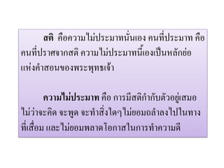 สติ คือความไมประมาทนั่นเอง คนที่ประมาท คือ
คนที่ปราศจากสติ ความไมประมาทนี้เองเปนหลักยอ
แหงคําสอนของพระพุทธเจา

         ความไมประมาท คือ การมีสติกํากับตัวอยูเสมอ
ไมวาจะคิด จะพูด จะทําสิ่งใดๆไมยอมถลําลงไปในทาง
ที่เสื่อม และไมยอมพลาดโอกาสในการทําความดี
 