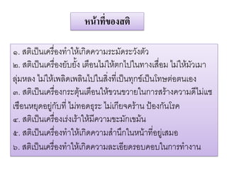 หนาที่ของสติ

๑. สติเปนเครื่องทําใหเกิดความระมัดระวังตัว
๒. สติเปนเครื่องยับยั้ง เตือนไมใหตกไปในทางเสื่อม ไมใหมัวเมา
ลุมหลง ไมใหเพลิดเพลินไปในสิ่งที่เปนทุกขเปนโทษตอตนเอง
๓. สติเปนเครื่องกระตุนเตือนใหขวนขวายในการสรางความดีไมแช
เชือนหยุดอยูกับที่ ไมทอดธุระ ไมเกียจคราน ปองกันโรค
๔. สติเปนเครื่องเรงเราใหมีความขะมักเขมน
๕. สติเปนเครื่องทําใหเกิดความสํานึกในหนาที่อยูเสมอ
๖. สติเปนเครื่องทําใหเกิดความละเอียดรอบคอบในการทํางาน
 