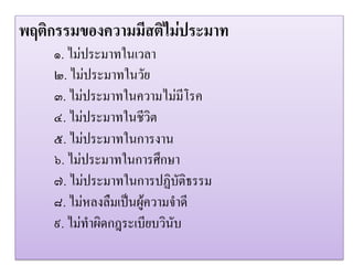 พฤติกรรมของความมีสติไมประมาท
    ๑. ไมประมาทในเวลา
    ๒. ไมประมาทในวัย
    ๓. ไมประมาทในความไมมีโรค
    ๔. ไมประมาทในชีวิต
    ๕. ไมประมาทในการงาน
    ๖. ไมประมาทในการศึกษา
    ๗. ไมประมาทในการปฏิบัติธรรม
    ๘. ไมหลงลืมเปนผูความจําดี
    ๙. ไมทําผิดกฎระเบียบวินับ
 