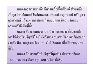 เมตตากรุณา หมายถึง มีความเอื้อเฟอเผื่อแผ ชวยเหลือ
เกื้อกูล โอบออมอารีในลักษณะสงเคราะห อนุเคราะห หรือบูชา
คุณความดี แลวแตเวลา สถานที่ และบุคคล มีความรักและ
ความหวังดีเปนที่ตั้ง
         เมตตา คือ ความกรุณาปรานี การสงเคราะหชวยเหลือ
การใหดวยใจบริสุทธิ์โดยไมหวังผลตอบแทนใดๆ เอากิเลสออก
จากตัว มีความสุขทางใจจากการให เสียสละ เอื้อเฟอเจอจุนตอ
ผูอื่น
         เมตตา คือ ความรักที่บริสุทธิ์ผุดผอง ปราศจากกิเลส
โลภ โกรธ หลง ตัณหา อุปานทานใดๆทั้งสิ้น
 