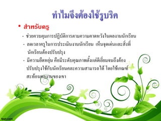 • สําหรับครู
 - ชวยควบคุมการปฏิบัติการตามความคาดหวังในผลงานนักเรียน
  - ลดเวลาครูในการประเมินงานนักเรียน เห็นจุดเดนและสิ่งที่
    นักเรียนตองปรับปรุง
  - มีความยืดหยุน คือมีระดับคุณภาพตั้งแตดเี ยียมจนถึงตอง
                                              ่
    ปรับปรุงใชกับนักเรียนคละความสามารถได โดยใชเกณฑ
    สะทอนผลงานของเขา
 