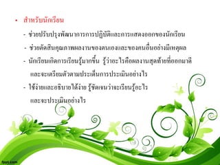 • สําหรับนักเรียน
  - ชวยปรับปรุงพัฒนาการการปฏิบัติและการแสดงออกของนักเรียน
  - ชวยตัดสินคุณภาพผลงานของตนเองและของคนอื่นอยางมีเหตุผล
  - นักเรียนเกิดการเรียนรูมากขึ้น รูวาอะไรคือผลงานสุดทายที่ออกมาดี
     และจะเตรียมตัวตามประเด็นการประเมินอยางไร
  - ใชงายและอธิบายไดงาย รูชัดเจนวาจะเรียนรูอะไร
     และจะประเมินอยางไร
 