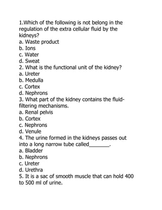 1.Which of the following is not belong in the
regulation of the extra cellular fluid by the
kidneys?
a. Waste product
b. Ions
c. Water
d. Sweat
2. What is the functional unit of the kidney?
a. Ureter
b. Medulla
c. Cortex
d. Nephrons
3. What part of the kidney contains the fluid-
filtering mechanisms.
a. Renal pelvis
b. Cortex
c. Nephrons
d. Venule
4. The urine formed in the kidneys passes out
into a long narrow tube called_______.
a. Bladder
b. Nephrons
c. Ureter
d. Urethra
5. It is a sac of smooth muscle that can hold 400
to 500 ml of urine.
 