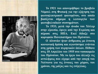Τν 1921 ηνπ απνλεκήζεθε ην βξαβείν
Νόκπει ζηε Φπζηθή γηα ηελ εμήγεζε ηνπ
θσηνειεθηξηθνύ θαηλνκέλνπ, ζην νπνίν
βαζίδεηαη ζήκεξα ε ιεηηνπξγία ησλ
θσηνβνιηατθώλ ζπζηεκάησλ.
    Τν 1933, κεηά ηελ άλνδν ηνπ Φίηιεξ
ζηελ εμνπζία, έθπγε από ηελ Δπξώπε θαη
πέξαζε ζηηο ΗΠΑ. Δθεί δίδαμε ζην
θνξπθαίν Παλεπηζηήκην ηνπ Πξίλζηνλ.
    Ο Ατλζηάηλ ήηαλ άλζξσπνο κε έληνλε
θνηλσληθή δξάζε θαη αγσλίζηεθε ελάληηα
ζηε ρξήζε ησλ ππξεληθώλ όπισλ. Πέζαλε
ζηηο 18 Απξηιίνπ ηνπ 1955 ζην λνζνθνκείν
ηνπ Πξίλζηνλ. Με ην έξγν ηνπ άιιαμε ηηο
αληηιήςεηο πνπ είρακε από ηελ επνρή ηνπ
Νεύησλα γηα ηηο έλλνηεο ηνπ ρώξνπ, ηνπ
ρξόλνπ, ηεο κάδαο θαη ηηο ελέξγεηαο.
 