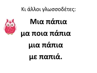 Κι άλλοι γλωςςοδζτεσ:

  Μια πάπια
μα ποια πάπια
  μια πάπια
  με παπιά.
 