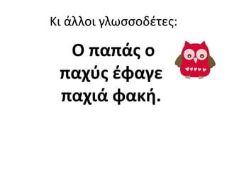 Κι άλλοι γλωςςοδζτεσ:

  Ο παπάσ ο
 παχφσ ζφαγε
 παχιά φακι.
 