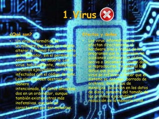 1.Virus
¿Qué son?                                Efectos y daños
•   Un virus informático es              •   Los virus informáticos no
    un malware que tiene por objeto          afectan directamente al
    alterar el normal funcionamiento         hardware sino a través de los
    del ordenador, sin el permiso o el       programas que lo controlan, en
                                             ocasiones contienen un código
    conocimiento del usuario. Los            nocivo o únicamente causan daño
    virus, habitualmente, reemplazan         al reproducirse. En general los
     archivos ejecutables por otros          daños que pueden causar los
    infectados con el código de este.        virus se refieren a hacer que el
    Los virus pueden destruir, de            sistema se detenga, borrado de
    manera                                   archivos, despliegue de
    intencionada, los datos almacena         mensajes, desorden en los datos
    dos en un ordenador, aunque              de disco, aumento del tamaño de
    también existen otros más                los archivos ejecutables o
                                             reducción de la memoria total.
    inofensivos, que solo se
    caracterizan por ser molestos.
 