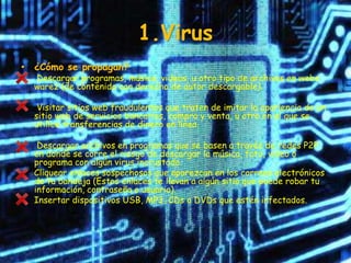 1.Virus
• ¿Cómo se propagan?
  Descargar programas, música, videos, u otro tipo de archivos en webs
  warez (de contenido con derecho de autor descargable).

   Visitar sitios web fraudulentos que traten de imitar la apariencia de un
  sitio web de servicios bancarios, compra y venta, u otro en el que se
  utilice transferencias de dinero en línea.

   Descargar archivos en programas que se basen a través de redes P2P
  en donde se corre el riesgo de descargar la música, foto, video o
  programa con algún virus incrustado.
  Cliquear enlaces sospechosos que aparezcan en los correos electrónicos
  de tu bandeja (Estos enlaces te llevan a algún sitio que puede robar tu
  información, contraseña o usuario).
  Insertar dispositivos USB, MP3, CDs o DVDs que estén infectados.
 