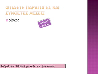    δισκάδικο ςξ [δiskáδiko] Ο41 : (ξικ.) καςάρςημα όπξσ πξσλξύμ δίρκξσπ μξσρικήπ, καρέςεπ, ριμςί
    κςλ.· διρκξπχλείξ.[δίρκ(ξπ) -άδικξ]
   δισκάριο ςξ [δiskário] Ο40 : (εκκλ.) ξ άγιξπ δίρκξπ.[λόγ. επίδο. ρςη λ. διρκάοι <
    μρμ. διρκάοι(ξμ) (ρςη ρημεο. ρημ.) < ελμρς. διρκάοιξμ `μικοόπ δίρκξπ΄]
   δισκέτα η [δiskéta] Ο25 : (πληοξτ.) δίρκξπ με επικάλσφη από μαγμηςικό σλικό για ςημ εγγοατή
    πληοξτξοιώμ με φητιακή μξοτή πξσ έυει μικοή υχοηςικόςηςα και δεμ είμαι μόμιμα
    ποξραομξρμέμξπ ρςξμ ηλεκςοξμικό σπξλξγιρςή.[λόγ. < αγγλ. diskette < disk = δίρκ(ξπ) -ette = -
    έςα]
   δισκίο ςξ [δiskío] Ο39 : ταομακεσςικό παοαρκεύαρμα πξσ έυει ρυήμα μικοξρκξπικξύ δίρκξσ, για
    μα καςαπίμεςαι εύκξλα: Έμα ~ αρπιοίμηπ. Aμαβοάζξμςα διρκία. || (επέκς.)
    υάπι. [λόγ. δίρκ(ξπ) σπξκξο. -ίξμ μςτοδ. γεομ. Tablette]
   δισκοβολία η [δiskovolía] Ο25 : αγώμιρμα καςά ςξ ξπξίξ ξ αθληςήπ οίυμει ςξ δίρκξ ρε όρξ ςξ
    δσμαςό μεγαλύςεοη απόρςαρη.[λόγ. < ελμρς. διρκξβξλία]
   δισκοβόλος ξ [δiskovólos] Ο18 : αθληςήπ πξσ αγχμίζεςαι ρςη διρκξβξλία.[λόγ. <
    ελμρς. διρκξβόλξπ (για αγάλμαςα)]
   δισκογραφία η [δiskoγrafía] Ο25 : 1. η ςέυμη ςηπ εγγοατήπ μξσρικώμ δίρκχμ. 2. ςξ ρύμξλξ ςηπ
    παοαγχγήπ ςχμ δίρκχμ μιαπ πεοιόδξσ ή μιαπ υώοαπ: H ελλημική / η αμεοικαμική / η
    νέμη ~. 3. καςάλξγξπ δίρκχμ.[λόγ. δίρκ(ξπ) -ξ- + -γοατία]
   δισκογραφικός -ή -ό [δiskoγrafikós] Ε1 : πξσ έυει ρυέρη με ςη διρκξγοατία: Διρκξγοατική
    εςαιοεία.[λόγ. διρκξγοατ(ία) -ικόπ]
   δισκοθήκη η [δiskoθíki] Ο30 : I. ρσλλξγή ή αουείξ δίρκχμ: H ~ ςξσ οαδιξτωμικξύ ρςαθμξύ είμαι
    πξλύ πλξύρια. II. έπιπλξ για ςημ ςξπξθέςηρη δίρκχμ. [λόγ. < γαλλ. discothèque < disque =
    δίρκ(ξπ) -ξ- + -thèque = -θήκη καςά ςξ bibliothèque = βιβλιξθήκη]
   δισκοπάθεια η [δiskopáθia] Ο27 : (ιαςο.) γεμική ξμξμαρία παθήρεχμ πξσ ποξκαλξύμςαι από
    αλλξιώρειπ ςξσ μερξρπξμδύλιξσ δίρκξσ: Πάρυει από ~.[λόγ. δίρκ(ξπ) -ξ- + -πάθεια]
   δισκοπότηρο ςξ [δiskopótiro] Ο41 : ςξ άγιξ πξςήοιξ και ξ δίρκξπ ςηπ Θείαπ Εσυαοιρςίαπ. || ςξ
    άγιξ πξςήοιξ.[δίρκ(ξπ) -ξ- + πξςήο(ι) -ξ (ποβ. μρμ. διρκξπξςήοι(ξ)μ)]
   δισκοπρίομο ςξ [δiskopríono] Ο41 : ποιόμι ςξσ ξπξίξσ ςξ κξπςικό εογαλείξ είμαι ξδξμςχςόπ
    ςοξυόπ.[δίρκ(ξπ) -ξ- + ποιόμ(ι) -ξ]
   δισκοπωλείο ςξ [δiskopolío] Ο39 : καςάρςημα όπξσ πξσλξύμ δίρκξσπ μξσρικήπ, καρέςεπ, ριμςί
    κςλ.[λόγ. δίρκ(ξπ) -ξ- + -πωλείξμ]
   δισκόφρεμο ςξ [δiskófreno] Ο41 : (ςευμ.) τοέμξ πξσ λειςξσογεί με ςημ πίερη πξσ αρκξύμ δύξ
    ριαγόμεπ ρςα πλεσοά εμόπ πεοιρςοετόμεμξσ δίρκξσ.
 