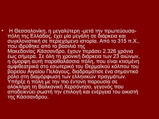 •    Η Θεσσαλονίκη, η μεγαλύτερη -μετά την πρωτεύουσα-
    πόλη της Ελλάδας, έχει μία μεγάλη σε διάρκεια και
    συγκλονιστική σε περιεχόμενο ιστορία. Από το 315 π.Χ.,
    που ιδρύθηκε από το βασιλιά της
    Μακεδονίας Κάσσανδρο, έχουν περάσει 2.326 χρόνια
    έως σήμερα. Σε όλη τη χρονική διάρκεια των 23 αιώνων,
    η όμορφη αυτή παραθαλάσσια πόλη, που είναι κτισμένη
    αμφιθεατρικά στο εσωτερικό του Θερμαϊκού κόλπου του
    βορείου Αιγαίου Πελάγους, διαδραμάτισε ένα σημαντικό
    ρόλο στη διαμόρφωση των ελληνικών πραγμάτων.
    Υπήρξε η πόλη με την πιο έντονη παρουσία σε
    ολόκληρη τη Βαλκανική Χερσόνησο, γεγονός που
    αποδεικνύει σωστή την επιλογή και ενέργεια του οικιστή
    της Κάσσανδρου.
 