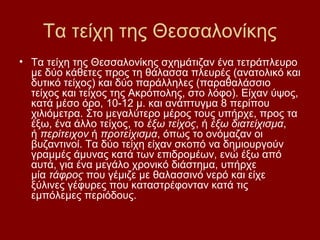 Τα τείχη της Θεσσαλονίκης
• Τα τείχη της Θεσσαλονίκης σχημάτιζαν ένα τετράπλευρο
  με δύο κάθετες προς τη θάλασσα πλευρές (ανατολικό και
  δυτικό τείχος) και δύο παράλληλες (παραθαλάσσιο
  τείχος και τείχος της Ακρόπολης, στο λόφο). Είχαν ύψος,
  κατά μέσο όρο, 10-12 μ. και ανάπτυγμα 8 περίπου
  χιλιόμετρα. Στο μεγαλύτερο μέρος τους υπήρχε, προς τα
  έξω, ένα άλλο τείχος, το έξω τείχος, ή έξω διατείχισμα,
  ή περίτειχον ή προτείχισμα, όπως το ονόμαζαν οι
  βυζαντινοί. Τα δύο τείχη είχαν σκοπό να δημιουργούν
  γραμμές άμυνας κατά των επιδρομέων, ενώ έξω από
  αυτά, για ένα μεγάλο χρονικό διάστημα, υπήρχε
  μία τάφρος που γέμιζε με θαλασσινό νερό και είχε
  ξύλινες γέφυρες που καταστρέφονταν κατά τις
  εμπόλεμες περιόδους.
 
