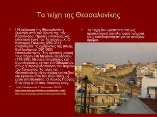 Τα τείχη της Θεσσαλονίκης
•   I Η οχύρωση της Θεσσαλονίκης                            •   Τα τείχη δεν υφίστανται πια ως
    ξεκίνησε από τον ιδρυτή της, τον                            αρχιτεκτονικό σύνολο, αφού τμήματά
    Κάσσανδρο. Πρώτες επισκευές και                             τους κατεδαφίστηκαν για να ανοίξουν
    επέκταση έγινε τον 1ο αιώνα μ.Χ. Ο                          δρόμοι.
    Καίσαρας Γαλέριος (293-311)
    αναβάθμισε τις οχυρώσεις της πόλης.
    Επί Ιουλιανού (361-363)
    επισκευάστηκαν. Την οριστική μορφή
    τους πήραν επί Μεγάλου Θεοδοσίου
    (379-395). Μερικές επεμβάσεις και
    συμπληρώσεις έγιναν επί Οθωμανών,
    όπως η στρογγυλοποίηση του πύργου
    του Τριγωνίου. Τα τείχη της
    Θεσσαλονίκης είχαν σχήμα τραπεζίου
    και έφταναν από την Ανω Πόλη ώς
    μέσα στη θάλασσα. Ο Λευκός Πύργος
    ήταν ένας από τους πύργους τους.
•   πηγή: Ελευθεροτυπία, Σ. Αποστολάκη, 20/1/10
    http://www.enet.gr/?i=news.el.texnes&id=123068
    http://www.arxaiologia.gr/site/content.php?artid=6136
 
