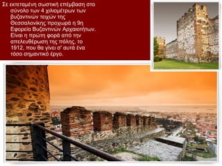 Σε εκτεταμένη σωστική επέμβαση στο
   σύνολο των 4 χιλιομέτρων των
   βυζαντινών τειχών της
   Θεσσαλονίκης προχωρά η 9η
   Εφορεία Βυζαντινών Αρχαιοτήτων.
   Είναι η πρώτη φορά από την
   απελευθέρωση της πόλης, το
   1912, που θα γίνει σ' αυτά ένα
   τόσο σημαντικό έργο.
 