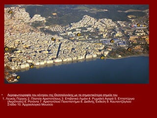 •    Αεροφωτογραφία του κέντρου της Θεσσαλονίκης με τα σημαντικότερα σημεία του
 1. Λευκός Πύργος 2. Πλατεία Αριστοτέλους 3. Επιβατικό Λιμάνι 4. Ρωμαϊκή Αγορά 5. Επταπύργιο
     (Ακρόπολη) 6. Ροτόντα 7. Αριστοτέλειο Πανεπιστήμιο 8. Διεθνής Έκθεση 9. Καυταντζόγλειο
     Στάδιο 10. Αρχαιολογικό Μουσείο
 