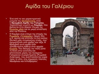 Αψίδα του Γαλέριου

•   Ένα από τα πιο χαρακτηριστικά
    μνημεία της Θεσσαλονίκης είναι
    η Θριαμβική Αψίδα του Γαλερίου,
    περισσότερο γνωστή ως Καμάρα, που
    βρίσκεται στην βόρεια πλευρά της
    Εγνατίας οδού και σε μικρή απόσταση
    από την Ροτόντα.
•   Η Καμάρα είναι κτίσμα της εποχής της
    Ρωμαϊκής «Τετραρχίας» (αρχές 4ου
    μ.Χ. αιώνα) και αποτελεί το ένα σκέλος
    (δυτικό) μίας στεγασμένης στοάς, που
    σχηματιζόταν από αψίδες και τόξα. Η
    θριαμβική αυτή αψίδα ήταν
    τοποθετημένη κάθετα στην αρχαία
    Εγνατία, που διέσχιζε την πόλη (από
    τη δύση στην ανατολή) και
    αποτελούσε μέρος του λεγόμενου
    Γαλεριανού συγκροτήματος (Ρωμαϊκά
    Ανάκτορα), που αναπτύσσονταν κύρια
    προς το νότο, στις σημερινές πλατείες
    Ναυαρίνου και Ιπποδρομίου.
 