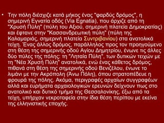 • Την πόλη διέσχιζε κατά μήκος ένας "φαρδύς δρόμος", η
  σημερινή Εγνατία οδός (Via Egnatia), που άρχιζε από τη
  "Χρυσή Πύλη" (πύλη του Αξιού, σημερινή πλατεία Δημοκρατίας)
  και έφτανε στην "Κασσανδρεωτική πύλη" (πύλη της
  Καλαμαριάς, σημερινή πλατεία Συντριβανίου) στα ανατολικά
  τείχη. Ένας άλλος δρόμος, παράλληλος προς τον προηγούμενο
  στη θέση της σημερινής οδού Αγίου Δημητρίου, ένωνε τις άλλες
  δύο πύλες της πόλης: τη "Ληταία Πύλη", των δυτικών τειχών με
  τη "Νέα Χρυσή Πύλη" ανατολικά, ενώ ένας κάθετος δρόμος,
  πιθανά στη θέση της σημερινής οδού Βενιζέλου, ένωνε το
  λιμάνι με την Ακρόπολη (Άνω Πόλη), όπου στρατοπέδευε η
  φρουρά της πόλης. Ακόμα, περιγραφές αρχαίων συγγραφέων
  αλλά και ευρήματα αρχαιολογικών ερευνών δείχνουν πως στο
  ανατολικό και δυτικό τμήμα της Θεσσαλονίκης, έξω από τα
  τείχη, υπήρχαν νεκροταφεία στην ίδια θέση περίπου με εκείνα
  της ελληνιστικής εποχής.
 