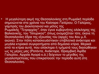 •    Η μεγαλύτερη ακμή της Θεσσαλονίκης στη Ρωμαϊκή περίοδο
    σημειώνεται στα χρόνια του Καίσαρα Γαλέριου. Ο Γαλέριος,
    γαμπρός του Διοκλητιανού και μέλος της
    Ρωμαϊκής "Τετραρχίας", όταν έγινε κυβερνήτης ολόκληρης της
    Βαλκανικής, του "Ιλλυρικού", όπως ονομαζόταν τότε, έκανε τη
    Θεσσαλονίκη έδρα της εξουσίας του (αρχές του 4ου μ.Χ.
    αιώνα). Στην πόλη κατασκευάστηκαν επιβλητικά ανάκτορα και
    μεγάλα κτιριακά συγκροτήματα από δημόσια κτίρια. Μερικά
    από τα κτίρια αυτά, που ολόκληρα ή τμήματά τους διασώθηκαν
    ως τις μέρες μας (Ροτόντα, Ανάκτορα, Θριαμβική Αψίδα
    Γαλερίου, Αρχαία Αγορά κ.ά.) δείχνουν το μέγεθος της
    μεγαλοπρέπειας που επικρατούσε την περίοδο αυτή στη
    Θεσσαλονίκη.
 