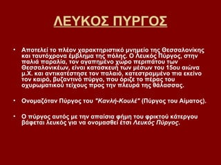 ΛΕΥΚΟΣ ΠΥΡΓΟΣ
• Αποτελεί το πλέον χαρακτηριστικό μνημείο της Θεσσαλονίκης
  και ταυτόχρονα έμβλημα της πόλης. Ο Λευκός Πύργος, στην
  παλιά παραλία, τον αγαπημένο χώρο περιπάτου των
  Θεσσαλονικέων, είναι κατασκευή των μέσων του 15ου αιώνα
  μ.Χ. και αντικατέστησε τον παλαιό, κατεστραμμένο πια εκείνο
  τον καιρό, βυζαντινό πύργο, που όριζε το πέρας του
  οχυρωματικού τείχους προς την πλευρά της θάλασσας.

• Ονομαζόταν Πύργος του "Κανλή-Κουλέ" (Πύργος του Αίματος).

• Ο πύργος αυτός με την απαίσια φήμη του φρικτού κάτεργου
  βάφεται λευκός για να ονομασθεί έτσι Λευκός Πύργος.
 