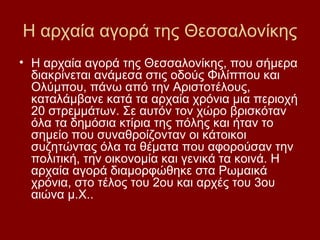 Η αρχαία αγορά της Θεσσαλονίκης
• Η αρχαία αγορά της Θεσσαλονίκης, που σήμερα
  διακρίνεται ανάμεσα στις οδούς Φιλίππου και
  Ολύμπου, πάνω από την Αριστοτέλους,
  καταλάμβανε κατά τα αρχαία χρόνια μια περιοχή
  20 στρεμμάτων. Σε αυτόν τον χώρο βρισκόταν
  όλα τα δημόσια κτίρια της πόλης και ήταν το
  σημείο που συναθροίζονταν οι κάτοικοι
  συζητώντας όλα τα θέματα που αφορούσαν την
  πολιτική, την οικονομία και γενικά τα κοινά. Η
  αρχαία αγορά διαμορφώθηκε στα Ρωμαικά
  χρόνια, στο τέλος του 2ου και αρχές του 3ου
  αιώνα μ.Χ..
 