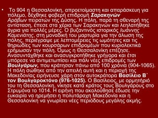 •    Το 904 η Θεσσαλονίκη, απροετοίμαστη και απαράσκευη για
    πόλεμο, δέχθηκε φοβερή επιδρομή Σαρακηνών
    Αράβων πειρατών της Δύσης. Η πόλη, παρά τη σθεναρή της
    αντίσταση, έπεσε στα χέρια των Σαρακηνών και λεηλατήθηκε
    άγρια για πολλές μέρες. Ο βυζαντινός ιστορικός Ιωάννης
    Καμενιάτης, στη μοναδική του μαρτυρία για την άλωση της
    πόλης, περιέγραψε με λεπτομέρειες τις ωμότητες και τις
    θηριωδίες των κουρσάρων επιδρομέων που κυριολεκτικά
    ερήμωσαν την πόλη. Όμως η Θεσσαλονίκη επέζησε.
    Ανασυντάχθηκε και ανασυγκροτήθηκε γρήγορα και έτσι
    μπόρεσε να αντιμετωπίσει και πάλι νέες επιδρομές των
    Βουλγάρων, που κράτησαν πάνω από 100 χρόνια (904-1065).
    Η πόλη σώθηκε από την απειλή αυτή και η περιοχή της
    Μακεδονίας ειρήνευσε χάρη στον αυτοκράτορα Βασίλειο Β΄
    τον Βουλγαροκτόνο (976-1025). Ο Βασίλειος, με ορμητήριό
    του τη Θεσσαλονίκη, νίκησε κατά κράτος τους Βουλγάρους στο
    Στρυμόνα το 1014. Η ειρήνη που ακολούθησε έδωσε την
    ευκαιρία να ηρεμήσει η πολυτάραχη Μακεδονία και η
    Θεσσαλονίκη να γνωρίσει νέες περιόδους μεγάλης ακμής.
 