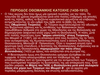 ΠΕΡΙΟΔΟΣ ΟΘΩΜΑΝΙΚΗΣ ΚΑΤΟΧΗΣ (1430-1912)
•   Ο 14ος αιώνας δεν ήταν όμως μία ειρηνική περίοδος για την πόλη. Τα
    τελευταία 50 χρόνια σημαδεύονται ξανά από πολλές επιδρομές και απειλές
    κατά της πόλης, καθώς το Βυζάντιο κυριολεκτικά αγωνίζεται να επιβιώσει,
    αντιμετωπίζοντας το νέο εχθρό που ήρθε από τα βάθη της Ασίας:
    τους Οθωμανούς Τούρκους. Οι Τούρκοι εκμεταλλευόμενοι την αδυναμία
    του Βυζαντινού κράτους και τις αντιθέσεις των Βαλκανικών λαών,
    προωθήθηκαν βαθμιαία στο χώρο της Μακεδονίας και της Βαλκανικής και
    δημιούργησαν ασφυκτικό κλοιό γύρω από τη Θεσσαλονίκη. Η πόλη, μετά
    από πολλές περιπέτειες έγινε "φόρου υποτελής" στους Τούρκους
    του Μουράτ Α΄ (1387), για να απαλλαγεί από τους δυνάστες της το 1403,
    όταν αυτοκράτορας της Κωνσταντινούπολης έγινε ο άλλοτε δεσπότης της
    Θεσσαλονίκης Μανουήλ Β΄ Παλαιολόγος. Όταν η τουρκική απειλή έγινε
    αργότερα ξανά επικίνδυνη, ο δεσπότης της Θεσσαλονίκης Ανδρόνικος και οι
    άρχοντες της Θεσσαλονίκης παραχώρησαν την πόλη στους
    Βενετσιάνους (1423) με όρους που απέβλεπαν στη σωτηρία της.
•      Η Βενετοκρατία όμως στη Θεσσαλονίκη γρήγορα εξελίχθηκε σε νέα
    τυρρανία. Η πόλη απογυμνώθηκε από τον πληθυσμό της και
    αποδυναμώθηκε αντί να προετοιμαστεί για την αντιμετώπιση των Τούρκων,
    που συστηματικά περιόριζαν τις δυνατότητές της για απόκρουσή τους. Έτσι
    σχεδόν μοιραία, το Μάρτη του 1430, η Θεσσαλονίκη μετά από πολιορκία
    έπεσε στα χέρια των Τούρκων του Μουράτ Β΄, για να αρχίσει μία
    περίοδος μακρόχρονης δουλείας και στυγνής καταδυνάστευσης.
 