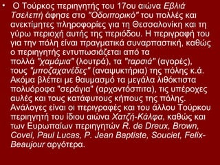 • Ο Τούρκος περιηγητής του 17ου αιώνα Εβλιά
  Τσελεπή άφησε στο "Οδοιπορικό" του πολλές και
  ανεκτίμητες πληροφορίες για τη Θεσσαλονίκη και τη
  γύρω περιοχή αυτής της περιόδου. Η περιγραφή του
  για την πόλη είναι πραγματικά συναρπαστική, καθώς
  ο περιηγητής εντυπωσιάζεται από τα
  πολλά "χαμάμια" (λουτρά), τα "ταρσιά" (αγορές),
  τους "μποζαχανέδες" (αναψυκτήρια) της πόλης κ.ά.
  Ακόμα βλέπει με θαυμασμό τα μεγάλα λιθόκτιστα
  πολυόροφα "σεράγια" (αρχοντόσπιτα), τις υπέροχες
  αυλές και τους κατάφυτους κήπους της πόλης.
  Ανάλογες είναι οι περιγραφές και του άλλου Τούρκου
  περιηγητή του ίδιου αιώνα Χατζή-Κάλφα, καθώς και
  των Ευρωπαίων περιηγητών R. de Dreux, Brown,
  Covel, Paul Lucas, P. Jean Baptiste, Souciet, Felix-
  Beaujour αργότερα.
 