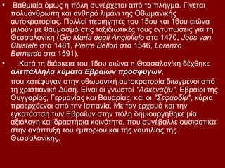 •  Βαθμιαία όμως η πόλη συνέρχεται από το πλήγμα. Γίνεται
  πολυάνθρωπη και ανθηρό λιμάνι της Οθωμανικής
  αυτοκρατορίας. Πολλοί περιηγητές του 15ου και 16ου αιώνα
  μιλούν με θαυμασμό στις ταξιδιωτικές τους εντυπώσεις για τη
  Θεσσαλονίκη (Gio Maria degli Angiollelo στα 1470, Joos van
  Chistele στα 1481, Pierre Bellon στα 1546, Lorenzo
  Bernardo στα 1591).
•    Κατά τη διάρκεια του 15ου αιώνα η Θεσσαλονίκη δέχθηκε
  αλεπάλληλα κύματα Εβραίων προσφύγων,
  που κατέφυγαν στην οθωμανική αυτοκρατορία διωγμένοι από
  τη χριστιανική Δύση. Είναι οι γνωστοί "Ασκεναζίμ", Εβραίοι της
  Ουγγαρίας, Γερμανίας και Βαυαρίας, και οι "Σεφαρδίμ", κύρια
  προερχόενοι από την Ισπανία. Με τον ερχομό και την
  εγκατάστση των Εβραίων στην πόλη δημιουργήθηκε μία
  αξιόλογη και δραστήρια κοινότητα, που συνέβαλλε ουσιαστικά
  στην ανάπτυξη του εμπορίου και της ναυτιλίας της
  Θεσσαλονίκης.
 