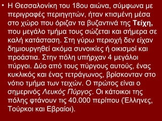 • Η Θεσσαλονίκη του 18ου αιώνα, σύμφωνα με
  περιγραφές περιηγητών, ήταν κτισμένη μέσα
  στο χώρο που όριζαν τα βυζαντινά της Τείχη,
  που μεγάλο τμήμα τους σώζεται και σήμερα σε
  καλή κατάσταση. Στη γύρω περιοχή δεν είχαν
  δημιουργηθεί ακόμα συνοικίες ή οικισμοί και
  προάστια. Στην πόλη υπήρχαν 4 μεγάλοι
  πύργοι. Δύο από τους πύργους αυτούς, ένας
  κυκλικός και ένας τετράγωνος, βρίσκονταν στο
  νότιο τμήμα των τειχών. Ο πρώτος είναι ο
  σημερινός Λευκός Πύργος. Οι κάτοικοι της
  πόλης φτάνουν τις 40.000 περίπου (Έλληνες,
  Τούρκοι και Εβραίοι).
 