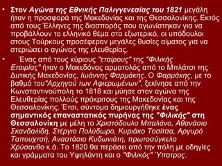 • Στον Αγώνα της Εθνικής Παλιγγενεσίας του 1821 μεγάλη
  ήταν η προσφορά της Μακεδονίας και της Θεσσαλονίκης. Εκτός
  από τους Έλληνες της διασποράς που αγωνίστηκαν για να
  προβάλλουν το ελληνικό θέμα στο εξωτερικό, οι υπόδουλοι
  στους Τούρκους προσέφεραν μεγάλες θυσίες αίματος για να
  στεριώσει ο αγώνας της ελευθερίας.
•   Ένας από τους κύριους "εταίρους" της "Φιλικής
  Εταιρίας" ήταν ο Μακεδόνας αρματολός από το Μπλάτσι της
  Δυτικής Μακεδονίας, Ιωάννης Φαρμάκης. Ο Φαρμάκης, με το
  βαθμό του"Αρχηγού των Αφιερωμένων", ξεκίνησε από την
  Κωνσταντινούπολη το 1818 και μύησε στον αγώνα της
  Ελευθερίας πολλούς πρόκριτους της Μακεδονίας και της
  Θεσσαλονίκης. Έτσι, σύντομα δημιουργήθηκε ένας
  σημαντικός επαναστατικός πυρήνας της "Φιλικής" στη
  Θεσσαλονίκη με μέλη το Χριστόδουλο Μπαλάνο, Αθανάσιο
  Σκανδαλίδη, Στέργιο Πολύδωρο, Κυριάκο Τοσίτσα, Αργυρό
  Ταπουχτσή, Αναστάσιο Κυδωνιάτη, πρωτοσύγκελο
  Χρύσανθο κ.ά. Το 1820 θα περάσει από την πόλη με οδηγίες
  και γράμματα του Υψηλάντη και ο "Φιλικός" Ύπατρος.
 
