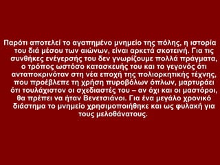 Παρότι αποτελεί το αγαπημένο μνημείο της πόλης, η ιστορία
   του διά μέσου των αιώνων, είναι αρκετά σκοτεινή. Για τις
 συνθήκες ενέγερσής του δεν γνωρίζουμε πολλά πράγματα,
     ο τρόπος ωστόσο κατασκευής του και το γεγονός ότι
  ανταποκρινόταν στη νέα εποχή της πολιορκητικής τέχνης,
   που προέβλεπε τη χρήση πυροβόλων όπλων, μαρτυράει
 ότι τουλάχιστον οι σχεδιαστές του – αν όχι και οι μαστόροι,
    θα πρέπει να ήταν Βενετσιάνοι. Για ένα μεγάλο χρονικό
  διάστημα το μνημείο χρησιμοποιήθηκε και ως φυλακή για
                    τους μελοθάνατους.
 